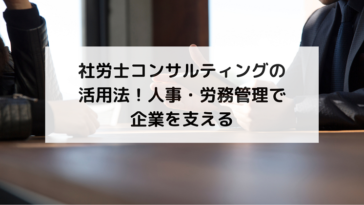 社労士コンサルティングの活用法！人事・労務管理で企業を支える